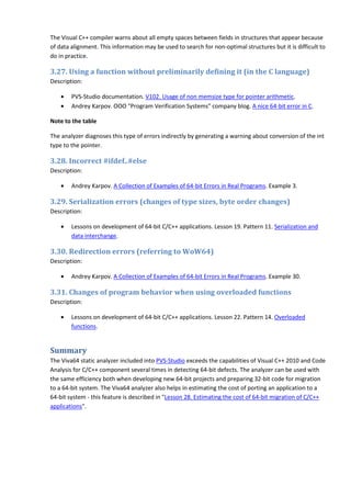 The Visual C++ compiler warns about all empty spaces between fields in structures that appear because
of data alignment. This information may be used to search for non-optimal structures but it is difficult to
do in practice.

3.27. Using a function without preliminarily defining it (in the C language)
Description:

    •   PVS-Studio documentation. V102. Usage of non memsize type for pointer arithmetic.
    •   Andrey Karpov. OOO "Program Verification Systems" company blog. A nice 64-bit error in C.

Note to the table

The analyzer diagnoses this type of errors indirectly by generating a warning about conversion of the int
type to the pointer.

3.28. Incorrect #ifdef..#else
Description:

    •   Andrey Karpov. A Collection of Examples of 64-bit Errors in Real Programs. Example 3.

3.29. Serialization errors (changes of type sizes, byte order changes)
Description:

    •   Lessons on development of 64-bit C/C++ applications. Lesson 19. Pattern 11. Serialization and
        data interchange.

3.30. Redirection errors (referring to WoW64)
Description:

    •   Andrey Karpov. A Collection of Examples of 64-bit Errors in Real Programs. Example 30.

3.31. Changes of program behavior when using overloaded functions
Description:

    •   Lessons on development of 64-bit C/C++ applications. Lesson 22. Pattern 14. Overloaded
        functions.


Summary
The Viva64 static analyzer included into PVS-Studio exceeds the capabilities of Visual C++ 2010 and Code
Analysis for C/C++ component several times in detecting 64-bit defects. The analyzer can be used with
the same efficiency both when developing new 64-bit projects and preparing 32-bit code for migration
to a 64-bit system. The Viva64 analyzer also helps in estimating the cost of porting an application to a
64-bit system - this feature is described in "Lesson 28. Estimating the cost of 64-bit migration of C/C++
applications".
 