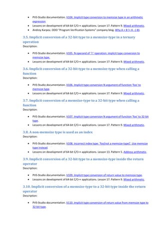 •   PVS-Studio documentation. V104. Implicit type conversion to memsize type in an arithmetic
       expression.
   •   Lessons on development of 64-bit C/C++ applications. Lesson 17. Pattern 9. Mixed arithmetic.
   •   Andrey Karpov. OOO "Program Verification Systems" company blog. Why A + B != A - (-B).

3.5. Implicit conversion of a 32-bit type to a memsize-type in a ternary
operation
Description:

   •   PVS-Studio documentation. V105. N operand of '?:' operation: implicit type conversion to
       memsize type.
   •   Lessons on development of 64-bit C/C++ applications. Lesson 17. Pattern 9. Mixed arithmetic.

3.6. Implicit conversion of a 32-bit type to a memsize-type when calling a
function
Description:

   •   PVS-Studio documentation. V106. Implicit type conversion N argument of function 'foo' to
       memsize type.
   •   Lessons on development of 64-bit C/C++ applications. Lesson 17. Pattern 9. Mixed arithmetic.

3.7. Implicit conversion of a memsize-type to a 32-bit type when calling a
function
Description:

   •   PVS-Studio documentation. V107. Implicit type conversion N argument of function 'foo' to 32-bit
       type.
   •   Lessons on development of 64-bit C/C++ applications. Lesson 17. Pattern 9. Mixed arithmetic.

3.8. A non-memsize type is used as an index
Description:

   •   PVS-Studio documentation. V108. Incorrect index type: 'foo[not a memsize-type]'. Use memsize
       type instead.
   •   Lessons on development of 64-bit C/C++ applications. Lesson 13. Pattern 5. Address arithmetic.

3.9. Implicit conversion of a 32-bit type to a memsize-type inside the return
operator
Description:

   •   PVS-Studio documentation. V109. Implicit type conversion of return value to memsize type.
   •   Lessons on development of 64-bit C/C++ applications. Lesson 17. Pattern 9. Mixed arithmetic.

3.10. Implicit conversion of a memsize-type to a 32-bit type inside the return
operator
Description:

   •   PVS-Studio documentation. V110. Implicit type conversion of return value from memsize type to
       32-bit type.
 