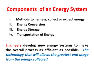 Components of an Energy System
i. Methods to harness, collect or extract energy
ii. Energy Conversion
iii. Energy Storage
iv. Transportation of Energy
Engineers develop new energy systems to make
the overall process as efficient as possible. The
technology that will allows the greatest end usage
from the energy collected.
 