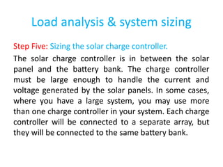 Load analysis & system sizing
Step Five: Sizing the solar charge controller.
The solar charge controller is in between the solar
panel and the battery bank. The charge controller
must be large enough to handle the current and
voltage generated by the solar panels. In some cases,
where you have a large system, you may use more
than one charge controller in your system. Each charge
controller will be connected to a separate array, but
they will be connected to the same battery bank.
 