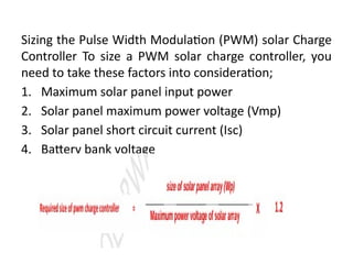 Sizing the Pulse Width Modulation (PWM) solar Charge
Controller To size a PWM solar charge controller, you
need to take these factors into consideration;
1. Maximum solar panel input power
2. Solar panel maximum power voltage (Vmp)
3. Solar panel short circuit current (Isc)
4. Battery bank voltage
 