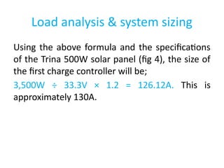 Load analysis & system sizing
Using the above formula and the specifications
of the Trina 500W solar panel (fig 4), the size of
the first charge controller will be;
3,500W ÷ 33.3V × 1.2 = 126.12A. This is
approximately 130A.
 