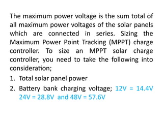 The maximum power voltage is the sum total of
all maximum power voltages of the solar panels
which are connected in series. Sizing the
Maximum Power Point Tracking (MPPT) charge
controller. To size an MPPT solar charge
controller, you need to take the following into
consideration;
1. Total solar panel power
2. Battery bank charging voltage; 12V = 14.4V
24V = 28.8V and 48V = 57.6V
 