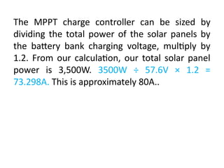 The MPPT charge controller can be sized by
dividing the total power of the solar panels by
the battery bank charging voltage, multiply by
1.2. From our calculation, our total solar panel
power is 3,500W. 3500W ÷ 57.6V × 1.2 =
73.298A. This is approximately 80A..
 