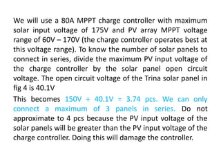 We will use a 80A MPPT charge controller with maximum
solar input voltage of 175V and PV array MPPT voltage
range of 60V – 170V (the charge controller operates best at
this voltage range). To know the number of solar panels to
connect in series, divide the maximum PV input voltage of
the charge controller by the solar panel open circuit
voltage. The open circuit voltage of the Trina solar panel in
fig 4 is 40.1V
This becomes 150V ÷ 40.1V = 3.74 pcs. We can only
connect a maximum of 3 panels in series. Do not
approximate to 4 pcs because the PV input voltage of the
solar panels will be greater than the PV input voltage of the
charge controller. Doing this will damage the controller.
 
