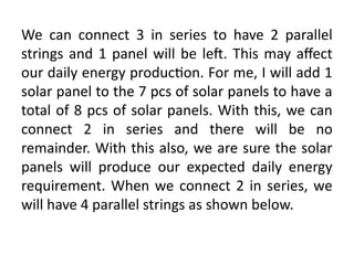 We can connect 3 in series to have 2 parallel
strings and 1 panel will be left. This may affect
our daily energy production. For me, I will add 1
solar panel to the 7 pcs of solar panels to have a
total of 8 pcs of solar panels. With this, we can
connect 2 in series and there will be no
remainder. With this also, we are sure the solar
panels will produce our expected daily energy
requirement. When we connect 2 in series, we
will have 4 parallel strings as shown below.
 