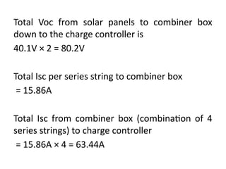 Total Voc from solar panels to combiner box
down to the charge controller is
40.1V × 2 = 80.2V
Total Isc per series string to combiner box
= 15.86A
Total Isc from combiner box (combination of 4
series strings) to charge controller
= 15.86A × 4 = 63.44A
 
