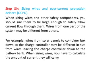 Step Six: Sizing wires and over-current protection
devices (OCPD).
When sizing wires and other safety components, you
should size them to be large enough to safely allow
current flow through them. Wires from one part of the
system may be different from others.
For example, wires from solar panels to combiner box
down to the charge controller may be different in size
from wires leaving the charge controller down to the
battery bank. When sizing wires, you have to calculate
the amount of current they will carry.
 