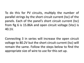 To do this for PV circuits, multiply the number of
parallel strings by the short circuit current (Isc) of the
panels. Each of the panel’s short circuit current (Isc)
from fig 6 is 15.86A and open circuit voltage (Voc) is
40.1V.
Connecting 3 in series will increase the open circuit
voltage to 80.2V but the short circuit current (Isc) will
remain the same. Follow the steps below to find the
appropriate size of wire to use for this set up.
 