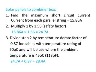 Solar panels to combiner box:
1. Find the maximum short circuit current
Current from each parallel string = 15.86A
2. Multiply 1 by 1.56 (safety factor)
15.86A × 1.56 = 24.7A
3. Divide step 2 by temperature derate factor of
0.87 for cables with temperature rating of
90oC and will be use where the ambient
temperature is 45oC (113oF).
24.7A ÷ 0.87 = 28.4A
 