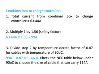 Combiner box to charge controller:
1. Total current from combiner box to charge
controller = 63.44A
2. Multiply 1 by 1.56 (safety factor)
63.44A × 1.56 = 99A
3. Divide step 2 by temperature derate factor of 0.87
for cables with temperature of 90oC.
99A ÷ 0.87 = 114A 4. Check the NEC table below under
90oC to choose the size of cable that can carry 114A
 