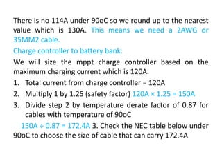 There is no 114A under 90oC so we round up to the nearest
value which is 130A. This means we need a 2AWG or
35MM2 cable.
Charge controller to battery bank:
We will size the mppt charge controller based on the
maximum charging current which is 120A.
1. Total current from charge controller = 120A
2. Multiply 1 by 1.25 (safety factor) 120A × 1.25 = 150A
3. Divide step 2 by temperature derate factor of 0.87 for
cables with temperature of 90oC
150A ÷ 0.87 = 172.4A 3. Check the NEC table below under
90oC to choose the size of cable that can carry 172.4A
 