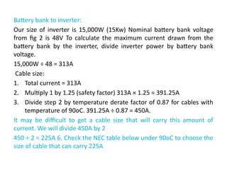 Battery bank to inverter:
Our size of inverter is 15,000W (15Kw) Nominal battery bank voltage
from fig 2 is 48V To calculate the maximum current drawn from the
battery bank by the inverter, divide inverter power by battery bank
voltage.
15,000W ÷ 48 = 313A
Cable size:
1. Total current = 313A
2. Multiply 1 by 1.25 (safety factor) 313A × 1.25 = 391.25A
3. Divide step 2 by temperature derate factor of 0.87 for cables with
temperature of 90oC. 391.25A ÷ 0.87 = 450A.
It may be difficult to get a cable size that will carry this amount of
current. We will divide 450A by 2
450 ÷ 2 = 225A 6. Check the NEC table below under 90oC to choose the
size of cable that can carry 225A
 