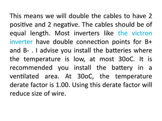 This means we will double the cables to have 2
positive and 2 negative. The cables should be of
equal length. Most inverters like the victron
inverter have double connection points for B+
and B- . I advise you install the batteries where
the temperature is low, at most 30oC. It is
recommended you install the battery in a
ventilated area. At 30oC, the temperature
derate factor is 1.00. Using this derate factor will
reduce size of wire.
 
