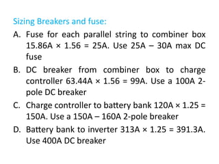 Sizing Breakers and fuse:
A. Fuse for each parallel string to combiner box
15.86A × 1.56 = 25A. Use 25A – 30A max DC
fuse
B. DC breaker from combiner box to charge
controller 63.44A × 1.56 = 99A. Use a 100A 2-
pole DC breaker
C. Charge controller to battery bank 120A × 1.25 =
150A. Use a 150A – 160A 2-pole breaker
D. Battery bank to inverter 313A × 1.25 = 391.3A.
Use 400A DC breaker
 