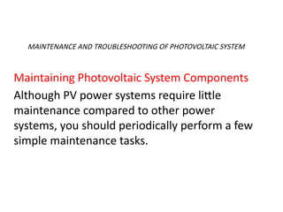 MAINTENANCE AND TROUBLESHOOTING OF PHOTOVOLTAIC SYSTEM
Maintaining Photovoltaic System Components
Although PV power systems require little
maintenance compared to other power
systems, you should periodically perform a few
simple maintenance tasks.
 