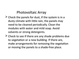 Photovoltaic Array
 Check the panels for dust, if the system is in a
dusty climate with little rain, the panels may
need to be cleaned periodically. Clean the
modules with water and mild soap. Avoid
solvents or strong detergents.
 Check to see if there are any shade problems due
to vegetation or a new building. If there are,
make arrangements for removing the vegetation
or moving the panels to a shade-free place.
 