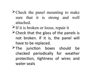 Check the panel mounting to make
sure that it is strong and well
attached.
If it is broken or loose, repair it
Check that the glass of the panels is
not broken. If it is, the panel will
have to be replaced.
The junction boxes should be
checked periodically for weather
protection, tightness of wires and
water seals
 
