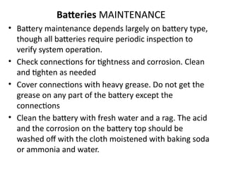 Batteries MAINTENANCE
• Battery maintenance depends largely on battery type,
though all batteries require periodic inspection to
verify system operation.
• Check connections for tightness and corrosion. Clean
and tighten as needed
• Cover connections with heavy grease. Do not get the
grease on any part of the battery except the
connections
• Clean the battery with fresh water and a rag. The acid
and the corrosion on the battery top should be
washed off with the cloth moistened with baking soda
or ammonia and water.
 