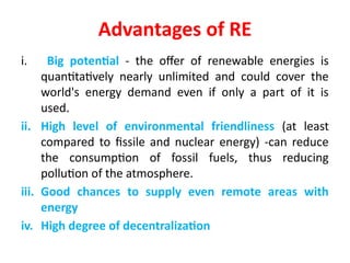 Advantages of RE
i. Big potential - the offer of renewable energies is
quantitatively nearly unlimited and could cover the
world's energy demand even if only a part of it is
used.
ii. High level of environmental friendliness (at least
compared to fissile and nuclear energy) -can reduce
the consumption of fossil fuels, thus reducing
pollution of the atmosphere.
iii. Good chances to supply even remote areas with
energy
iv. High degree of decentralization
 