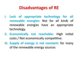 Disadvantages of RE
i. Lack of appropriate technology for all
renewable energies: Not for all kinds of
renewable energies have an appropriate
technology.
ii. Economically not reachable: High initial
costs / Not economically competitive.
iii. Supply of energy is not constant: for many
of the renewable energy sources
 