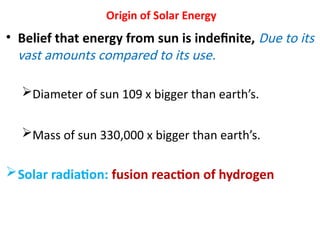 Origin of Solar Energy
• Belief that energy from sun is indefinite, Due to its
vast amounts compared to its use.
Diameter of sun 109 x bigger than earth’s.
Mass of sun 330,000 x bigger than earth’s.
Solar radiation: fusion reaction of hydrogen
 