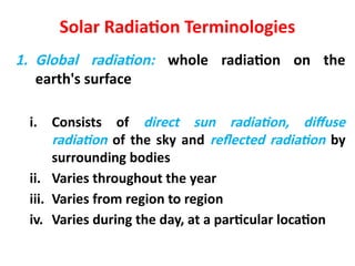 Solar Radiation Terminologies
1. Global radiation: whole radiation on the
earth's surface
i. Consists of direct sun radiation, diffuse
radiation of the sky and reflected radiation by
surrounding bodies
ii. Varies throughout the year
iii. Varies from region to region
iv. Varies during the day, at a particular location
 
