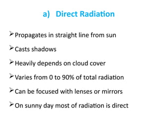 a) Direct Radiation
Propagates in straight line from sun
Casts shadows
Heavily depends on cloud cover
Varies from 0 to 90% of total radiation
Can be focused with lenses or mirrors
On sunny day most of radiation is direct
 