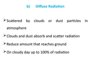 b) Diffuse Radiation
Scattered by clouds or dust particles in
atmosphere
Clouds and dust absorb and scatter radiation
Reduce amount that reaches ground
On cloudy day up to 100% of radiation
 