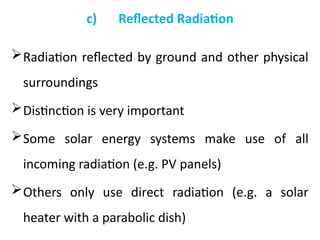 c) Reflected Radiation
Radiation reflected by ground and other physical
surroundings
Distinction is very important
Some solar energy systems make use of all
incoming radiation (e.g. PV panels)
Others only use direct radiation (e.g. a solar
heater with a parabolic dish)
 