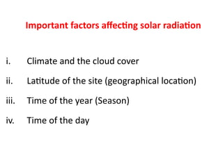 Important factors affecting solar radiation
i. Climate and the cloud cover
ii. Latitude of the site (geographical location)
iii. Time of the year (Season)
iv. Time of the day
 