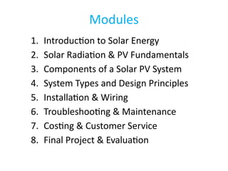 Modules
1. Introduction to Solar Energy
2. Solar Radiation & PV Fundamentals
3. Components of a Solar PV System
4. System Types and Design Principles
5. Installation & Wiring
6. Troubleshooting & Maintenance
7. Costing & Customer Service
8. Final Project & Evaluation
 
