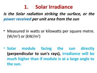 1. Solar Irradiance
Is the Solar radiation striking the surface, or the
power received per unit area from the sun
• Measured in watts or kilowatts per square metre.
(W/m2
) or (kW/m2
)
• Solar module facing the sun directly
(perpendicular to sun's rays), irradiance will be
much higher than if module is at a large angle to
the sun.
 