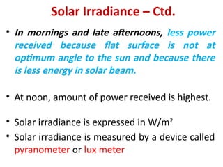 Solar Irradiance – Ctd.
• In mornings and late afternoons, less power
received because flat surface is not at
optimum angle to the sun and because there
is less energy in solar beam.
• At noon, amount of power received is highest.
• Solar irradiance is expressed in W/m2
• Solar irradiance is measured by a device called
pyranometer or lux meter
 