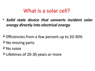 What is a solar cell?
• Solid state device that converts incident solar
energy directly into electrical energy
Efficiencies from a few percent up to 20-30%
No moving parts
No noise
Lifetimes of 20-30 years or more
 