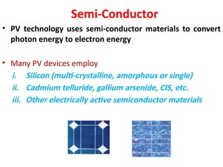 Semi-Conductor
• PV technology uses semi-conductor materials to convert
photon energy to electron energy
• Many PV devices employ
i. Silicon (multi-crystalline, amorphous or single)
ii. Cadmium telluride, gallium arsenide, CIS, etc.
iii. Other electrically active semiconductor materials
 