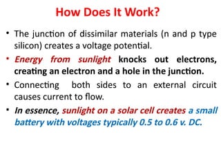 How Does It Work?
• The junction of dissimilar materials (n and p type
silicon) creates a voltage potential.
• Energy from sunlight knocks out electrons,
creating an electron and a hole in the junction.
• Connecting both sides to an external circuit
causes current to flow.
• In essence, sunlight on a solar cell creates a small
battery with voltages typically 0.5 to 0.6 v. DC.
 