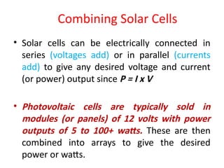 Combining Solar Cells
• Solar cells can be electrically connected in
series (voltages add) or in parallel (currents
add) to give any desired voltage and current
(or power) output since P = I x V
• Photovoltaic cells are typically sold in
modules (or panels) of 12 volts with power
outputs of 5 to 100+ watts. These are then
combined into arrays to give the desired
power or watts.
 