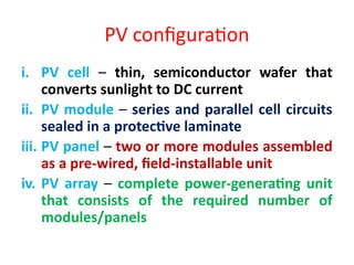 PV configuration
i. PV cell – thin, semiconductor wafer that
converts sunlight to DC current
ii. PV module – series and parallel cell circuits
sealed in a protective laminate
iii. PV panel – two or more modules assembled
as a pre-wired, field-installable unit
iv. PV array – complete power-generating unit
that consists of the required number of
modules/panels
 