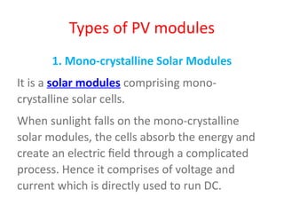 Types of PV modules
1. Mono-crystalline Solar Modules
It is a solar modules comprising mono-
crystalline solar cells.
When sunlight falls on the mono-crystalline
solar modules, the cells absorb the energy and
create an electric field through a complicated
process. Hence it comprises of voltage and
current which is directly used to run DC.
 