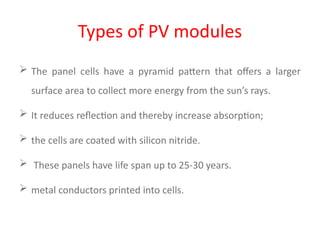 Types of PV modules
 The panel cells have a pyramid pattern that offers a larger
surface area to collect more energy from the sun’s rays.
 It reduces reflection and thereby increase absorption;
 the cells are coated with silicon nitride.
 These panels have life span up to 25-30 years.
 metal conductors printed into cells.
 