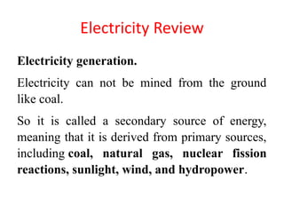 Electricity Review
Electricity generation.
Electricity can not be mined from the ground
like coal.
So it is called a secondary source of energy,
meaning that it is derived from primary sources,
including coal, natural gas, nuclear fission
reactions, sunlight, wind, and hydropower.
 