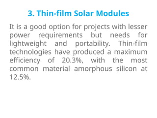 3. Thin-film Solar Modules
It is a good option for projects with lesser
power requirements but needs for
lightweight and portability. Thin-film
technologies have produced a maximum
efficiency of 20.3%, with the most
common material amorphous silicon at
12.5%.
 