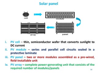 54
Solar panel
i. PV cell – thin, semiconductor wafer that converts sunlight to
DC current
ii. PV module – series and parallel cell circuits sealed in a
protective laminate
iii. PV panel – two or more modules assembled as a pre-wired,
field-installable unit
iv. PV array – complete power-generating unit that consists of the
required number of modules/panels
 
