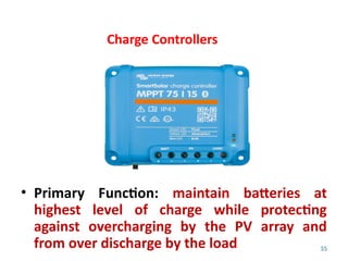 55
Charge Controllers
• Primary Function: maintain batteries at
highest level of charge while protecting
against overcharging by the PV array and
from over discharge by the load
 