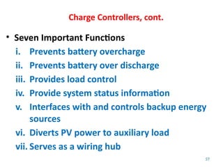 57
Charge Controllers, cont.
• Seven Important Functions
i. Prevents battery overcharge
ii. Prevents battery over discharge
iii. Provides load control
iv. Provide system status information
v. Interfaces with and controls backup energy
sources
vi. Diverts PV power to auxiliary load
vii. Serves as a wiring hub
 