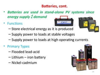 58
Batteries, cont.
• Batteries are used in stand-alone PV systems since
energy supply  demand
• Functions
– Store electrical energy as it is produced
– Supply power to loads at stable voltages
– Supply power to loads at high operating currents
• Primary Types
– Flooded lead-acid
– Lithium – iron battery
– Nickel-cadmium
 