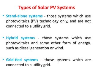 Types of Solar PV Systems
• Stand-alone systems - those systems which use
photovoltaics (PV) technology only, and are not
connected to a utility grid.
• Hybrid systems - those systems which use
photovoltaics and some other form of energy,
such as diesel generation or wind.
• Grid-tied systems - those systems which are
connected to a utility grid.
 