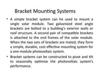 Bracket Mounting Systems
• A simple bracket system can he used to mount a
single solar module. Two galvanized steel angle
brackets are bolted to a building's exterior walls or
roof structure. A second pair of compatible brackets
is attached to the end frames of the solar module.
When the two sets of brackets are mated, they form
a simple, durable, cost effective mounting system for
a one module photovoltaic system.
• Bracket systems can be constructed to pivot and tilt
to seasonally optimize the photovoltaic system's
performance.
 