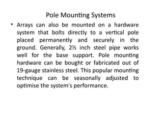 Pole Mounting Systems
• Arrays can also be mounted on a hardware
system that bolts directly to a vertical pole
placed permanently and securely in the
ground. Generally, 2½ inch steel pipe works
well for the base support. Pole mounting
hardware can be bought or fabricated out of
19-gauge stainless steel. This popular mounting
technique can be seasonally adjusted to
optimise the system's performance.
 
